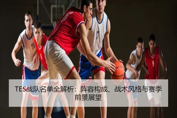 TES战队名单全解析：阵容构成、战术风格与赛季前景展望