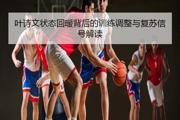 叶诗文状态回暖背后的训练调整与复苏信号解读