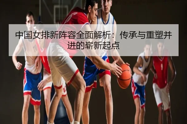 中国女排新阵容全面解析：传承与重塑并进的崭新起点