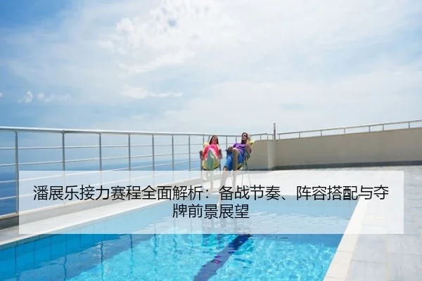 潘展乐接力赛程全面解析：备战节奏、阵容搭配与夺牌前景展望