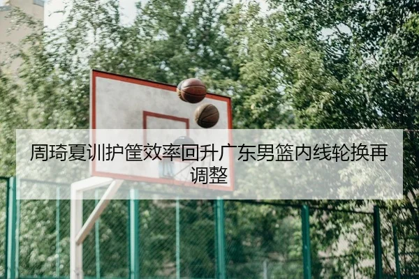 周琦夏训护筐效率回升广东男篮内线轮换再调整