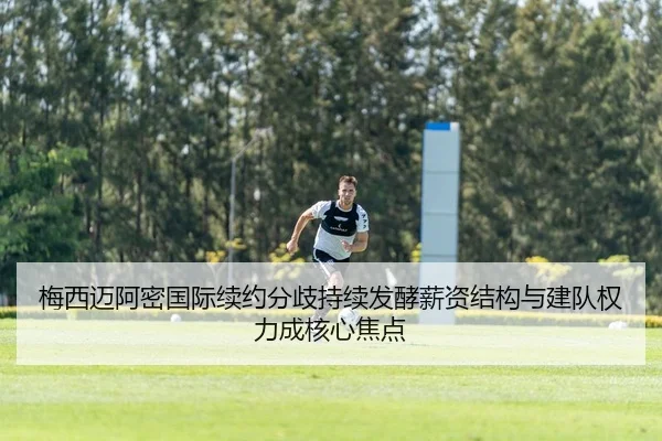 梅西迈阿密国际续约分歧持续发酵薪资结构与建队权力成核心焦点