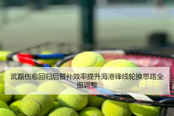 武磊伤愈回归后替补效率提升海港锋线轮换思路全面调整