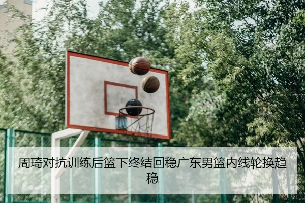 周琦对抗训练后篮下终结回稳广东男篮内线轮换趋稳