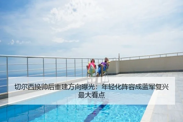切尔西换帅后重建方向曝光：年轻化阵容成蓝军复兴最大看点