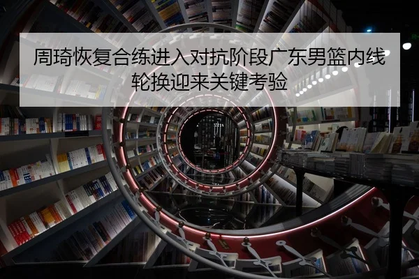 周琦恢复合练进入对抗阶段广东男篮内线轮换迎来关键考验