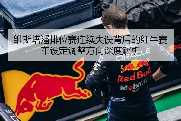 维斯塔潘排位赛连续失误背后的红牛赛车设定调整方向深度解析