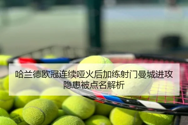 哈兰德欧冠连续哑火后加练射门曼城进攻隐患被点名解析